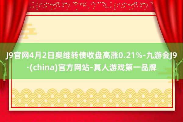 J9官网4月2日奥维转债收盘高涨0.21%-九游会J9·(china)官方网站-真人游戏第一品牌