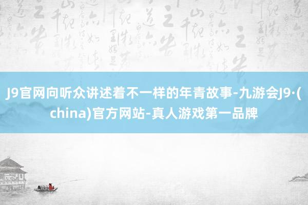 J9官网向听众讲述着不一样的年青故事-九游会J9·(china)官方网站-真人游戏第一品牌