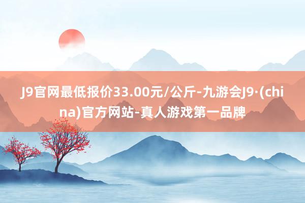 J9官网最低报价33.00元/公斤-九游会J9·(china)官方网站-真人游戏第一品牌