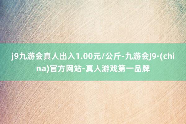 j9九游会真人出入1.00元/公斤-九游会J9·(china)官方网站-真人游戏第一品牌