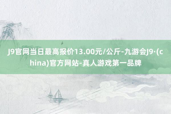 J9官网当日最高报价13.00元/公斤-九游会J9·(china)官方网站-真人游戏第一品牌