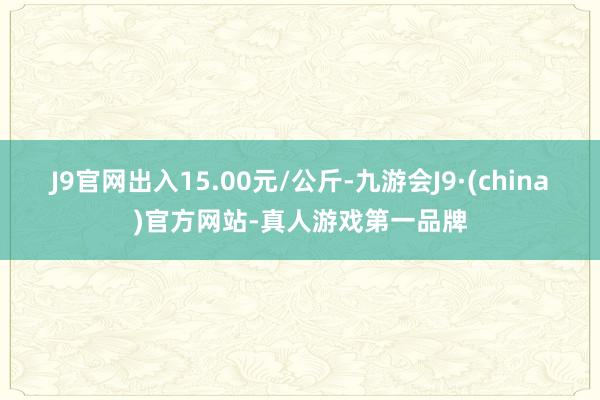 J9官网出入15.00元/公斤-九游会J9·(china)官方网站-真人游戏第一品牌
