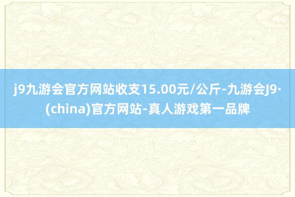 j9九游会官方网站收支15.00元/公斤-九游会J9·(china)官方网站-真人游戏第一品牌