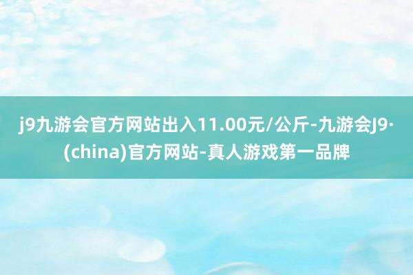 j9九游会官方网站出入11.00元/公斤-九游会J9·(china)官方网站-真人游戏第一品牌