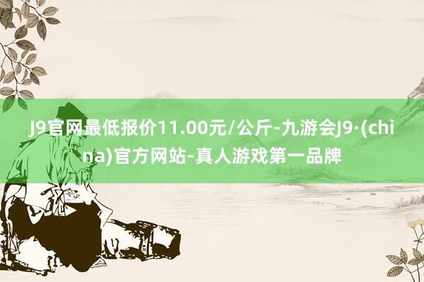 J9官网最低报价11.00元/公斤-九游会J9·(china)官方网站-真人游戏第一品牌