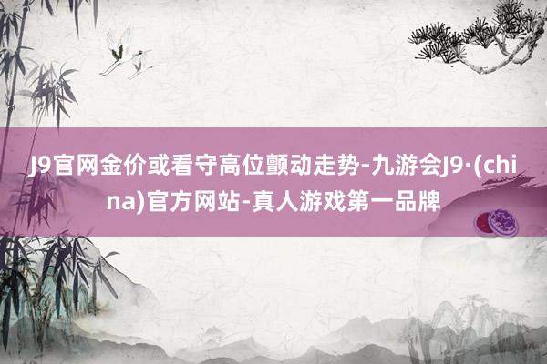 J9官网金价或看守高位颤动走势-九游会J9·(china)官方网站-真人游戏第一品牌