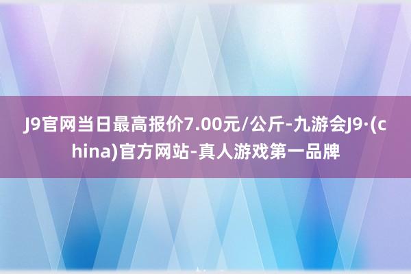 J9官网当日最高报价7.00元/公斤-九游会J9·(china)官方网站-真人游戏第一品牌