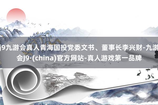 j9九游会真人青海国投党委文书、董事长李兴财-九游会J9·(china)官方网站-真人游戏第一品牌