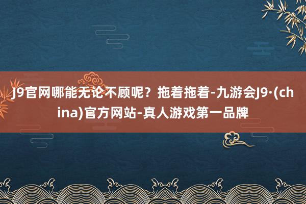 J9官网哪能无论不顾呢？拖着拖着-九游会J9·(china)官方网站-真人游戏第一品牌