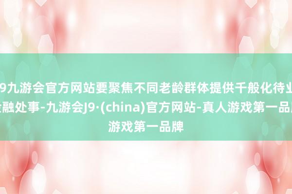 j9九游会官方网站要聚焦不同老龄群体提供千般化待业金融处事-九游会J9·(china)官方网站-真人游戏第一品牌