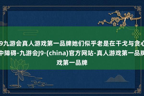 j9九游会真人游戏第一品牌她们似乎老是在干戈与贪心中障碍-九游会J9·(china)官方网站-真人游戏第一品牌