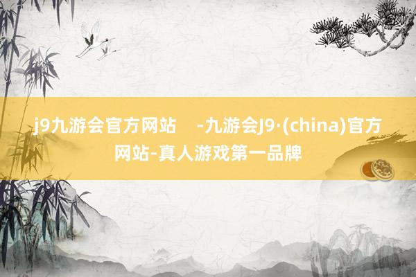 j9九游会官方网站    -九游会J9·(china)官方网站-真人游戏第一品牌