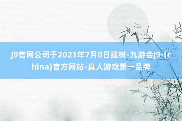 J9官网公司于2021年7月8日建树-九游会J9·(china)官方网站-真人游戏第一品牌