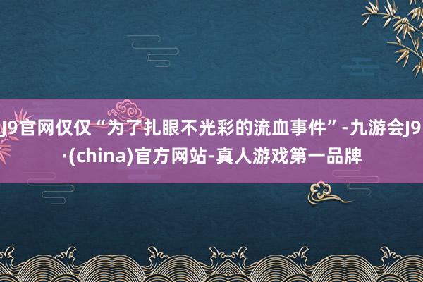 J9官网仅仅“为了扎眼不光彩的流血事件”-九游会J9·(china)官方网站-真人游戏第一品牌