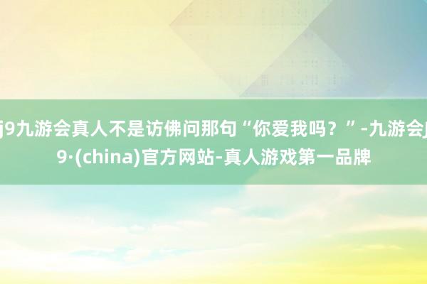 j9九游会真人不是访佛问那句“你爱我吗？”-九游会J9·(china)官方网站-真人游戏第一品牌