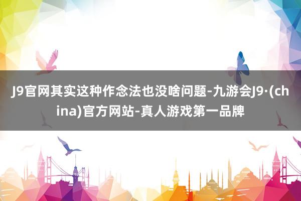 J9官网其实这种作念法也没啥问题-九游会J9·(china)官方网站-真人游戏第一品牌