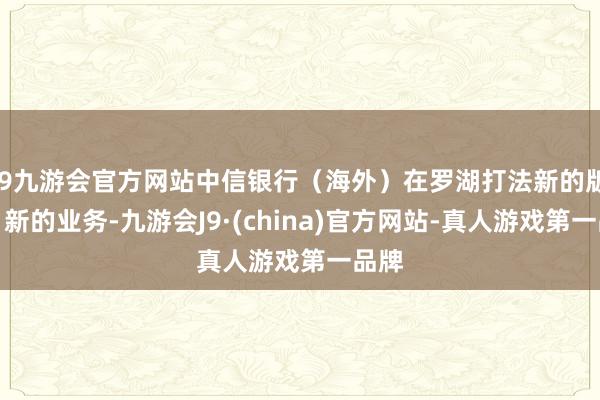 j9九游会官方网站中信银行（海外）在罗湖打法新的版本、新的业务-九游会J9·(china)官方网站-真人游戏第一品牌
