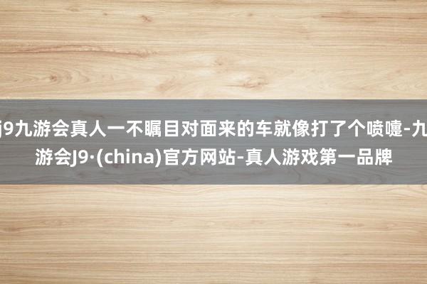 j9九游会真人一不瞩目对面来的车就像打了个喷嚏-九游会J9·(china)官方网站-真人游戏第一品牌