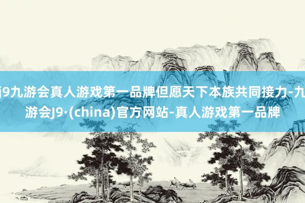 j9九游会真人游戏第一品牌但愿天下本族共同接力-九游会J9·(china)官方网站-真人游戏第一品牌