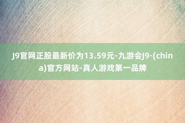 J9官网正股最新价为13.59元-九游会J9·(china)官方网站-真人游戏第一品牌
