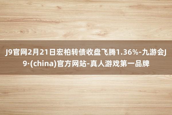 J9官网2月21日宏柏转债收盘飞腾1.36%-九游会J9·(china)官方网站-真人游戏第一品牌
