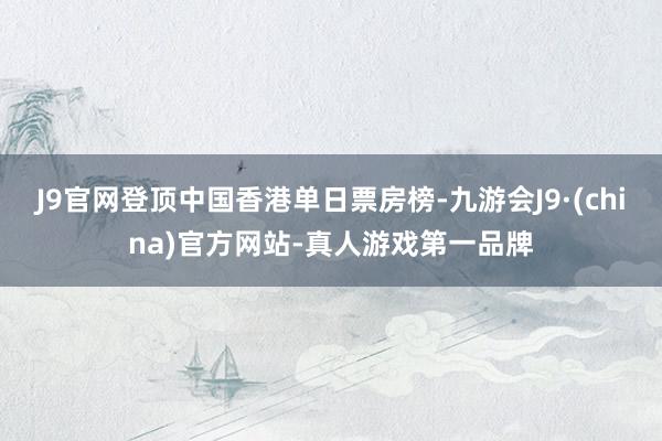 J9官网登顶中国香港单日票房榜-九游会J9·(china)官方网站-真人游戏第一品牌