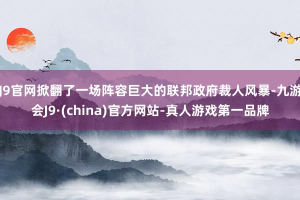 J9官网掀翻了一场阵容巨大的联邦政府裁人风暴-九游会J9·(china)官方网站-真人游戏第一品牌