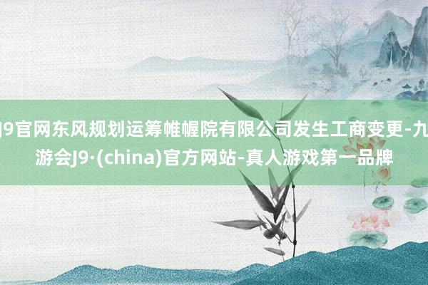 J9官网东风规划运筹帷幄院有限公司发生工商变更-九游会J9·(china)官方网站-真人游戏第一品牌