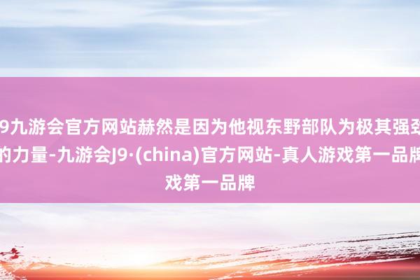 j9九游会官方网站赫然是因为他视东野部队为极其强劲的力量-九游会J9·(china)官方网站-真人游戏第一品牌