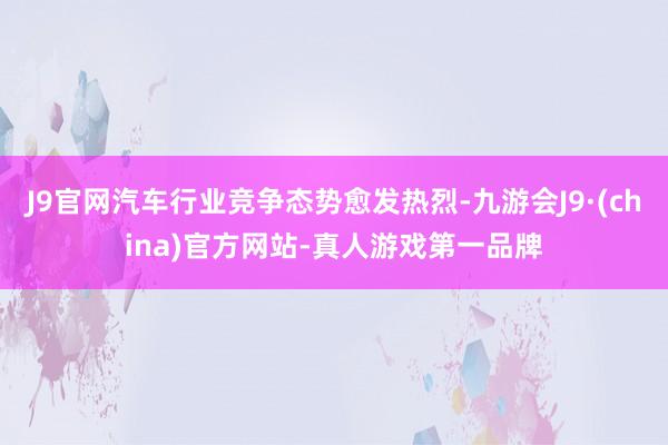 J9官网汽车行业竞争态势愈发热烈-九游会J9·(china)官方网站-真人游戏第一品牌