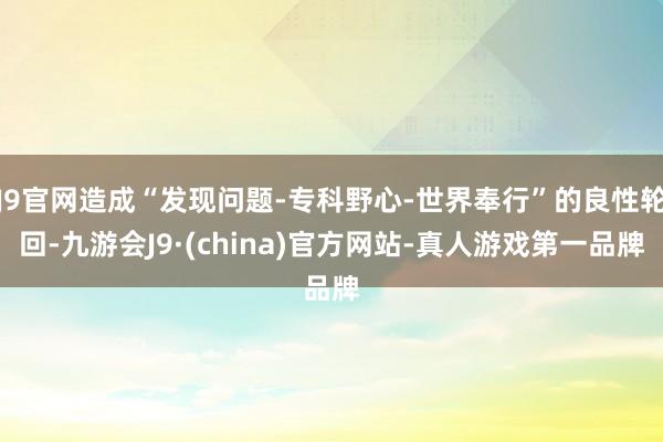 J9官网造成“发现问题-专科野心-世界奉行”的良性轮回-九游会J9·(china)官方网站-真人游戏第一品牌