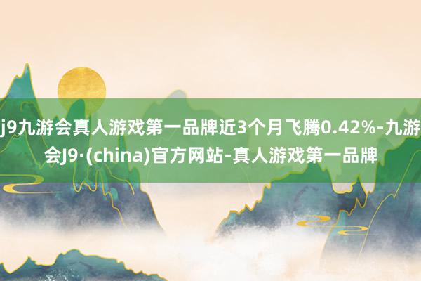 j9九游会真人游戏第一品牌近3个月飞腾0.42%-九游会J9·(china)官方网站-真人游戏第一品牌
