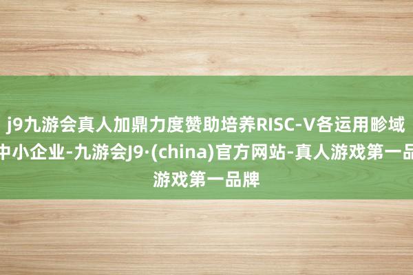 j9九游会真人加鼎力度赞助培养RISC-V各运用畛域的中小企业-九游会J9·(china)官方网站-真人游戏第一品牌