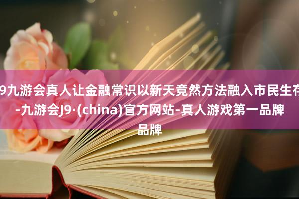 j9九游会真人让金融常识以新天竟然方法融入市民生存-九游会J9·(china)官方网站-真人游戏第一品牌