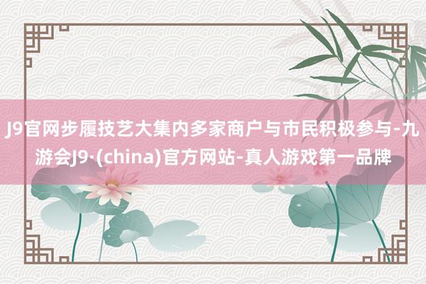 J9官网　　步履技艺大集内多家商户与市民积极参与-九游会J9·(china)官方网站-真人游戏第一品牌