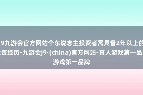 j9九游会官方网站个东说念主投资者需具备2年以上的投资经历-九游会J9·(china)官方网站-真人游戏第一品牌