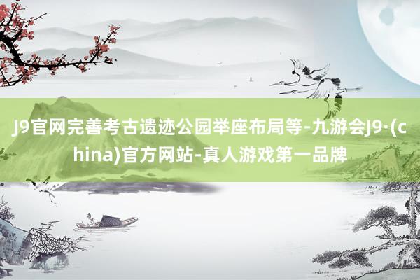 J9官网完善考古遗迹公园举座布局等-九游会J9·(china)官方网站-真人游戏第一品牌