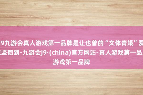 j9九游会真人游戏第一品牌是让也曾的“文体青娥”爱纯坚韧到-九游会J9·(china)官方网站-真人游戏第一品牌