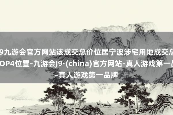j9九游会官方网站该成交总价位居宁波涉宅用地成交总价TOP4位置-九游会J9·(china)官方网站-真人游戏第一品牌