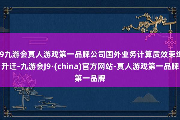 j9九游会真人游戏第一品牌公司国外业务计算质效束缚升迁-九游会J9·(china)官方网站-真人游戏第一品牌