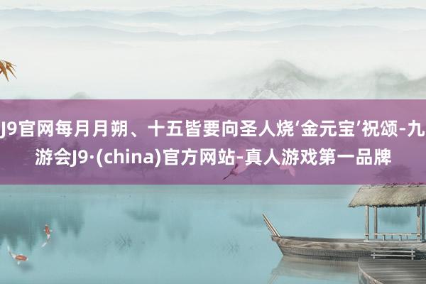 J9官网每月月朔、十五皆要向圣人烧‘金元宝’祝颂-九游会J9·(china)官方网站-真人游戏第一品牌