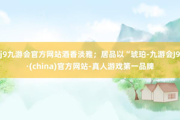 j9九游会官方网站酒香淡雅；居品以“琥珀-九游会J9·(china)官方网站-真人游戏第一品牌