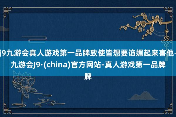 j9九游会真人游戏第一品牌致使皆想要谄媚起来害他-九游会J9·(china)官方网站-真人游戏第一品牌