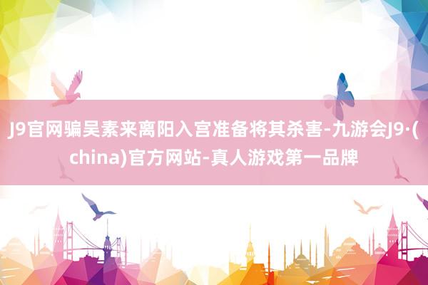 J9官网骗吴素来离阳入宫准备将其杀害-九游会J9·(china)官方网站-真人游戏第一品牌