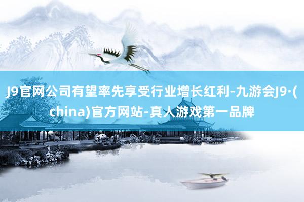 J9官网公司有望率先享受行业增长红利-九游会J9·(china)官方网站-真人游戏第一品牌