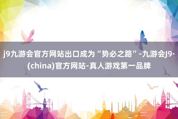 j9九游会官方网站出口成为“势必之路”-九游会J9·(china)官方网站-真人游戏第一品牌