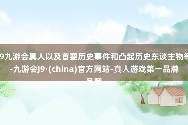 j9九游会真人以及首要历史事件和凸起历史东谈主物等-九游会J9·(china)官方网站-真人游戏第一品牌