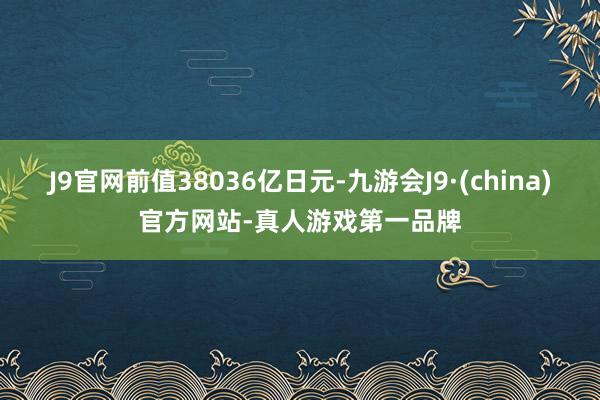 J9官网前值38036亿日元-九游会J9·(china)官方网站-真人游戏第一品牌