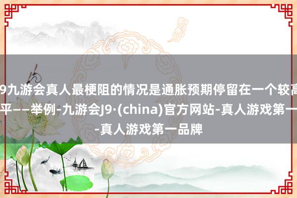 j9九游会真人最梗阻的情况是通胀预期停留在一个较高的水平——举例-九游会J9·(china)官方网站-真人游戏第一品牌