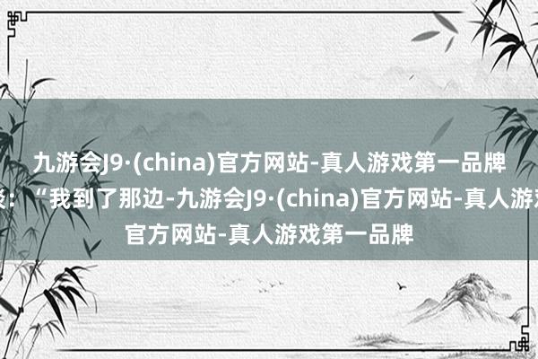 九游会J9·(china)官方网站-真人游戏第一品牌迅速改口谈：“我到了那边-九游会J9·(china)官方网站-真人游戏第一品牌